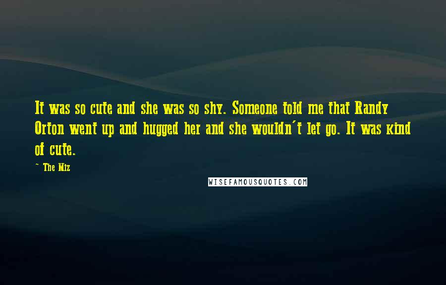 The Miz Quotes: It was so cute and she was so shy. Someone told me that Randy Orton went up and hugged her and she wouldn't let go. It was kind of cute.