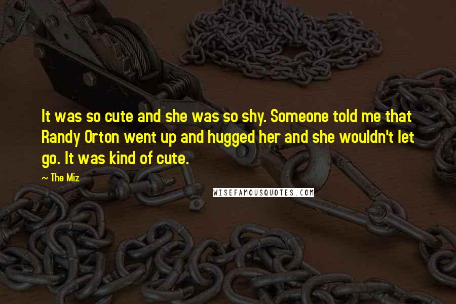 The Miz Quotes: It was so cute and she was so shy. Someone told me that Randy Orton went up and hugged her and she wouldn't let go. It was kind of cute.