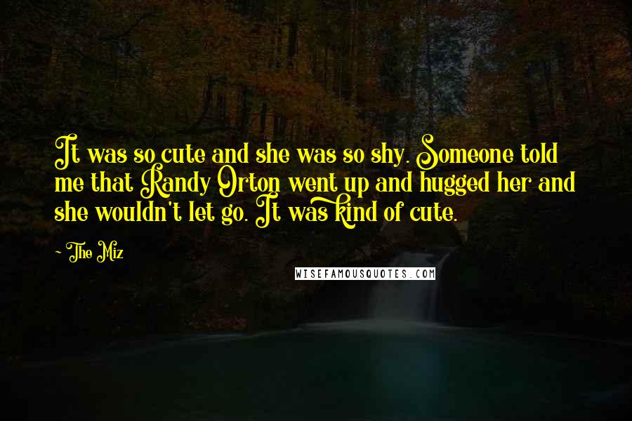 The Miz Quotes: It was so cute and she was so shy. Someone told me that Randy Orton went up and hugged her and she wouldn't let go. It was kind of cute.