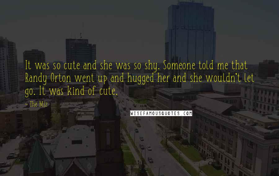 The Miz Quotes: It was so cute and she was so shy. Someone told me that Randy Orton went up and hugged her and she wouldn't let go. It was kind of cute.