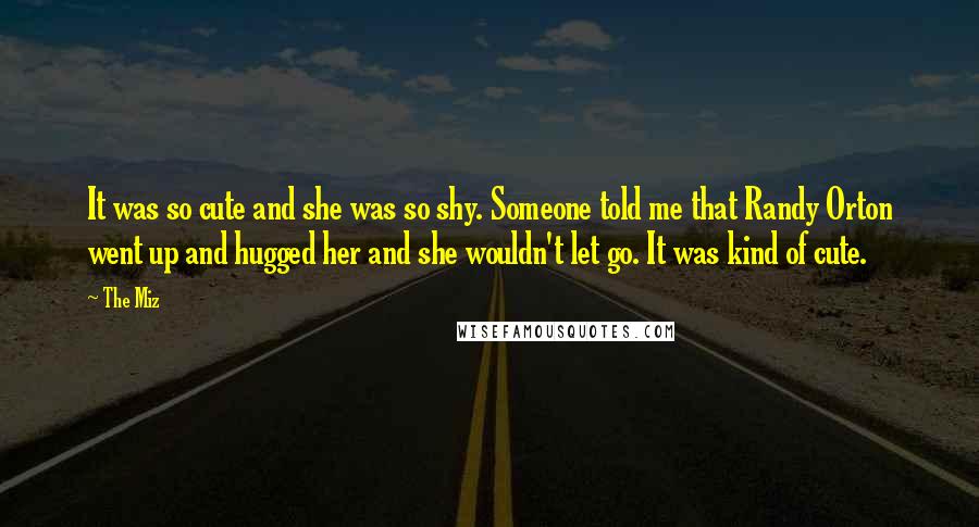 The Miz Quotes: It was so cute and she was so shy. Someone told me that Randy Orton went up and hugged her and she wouldn't let go. It was kind of cute.