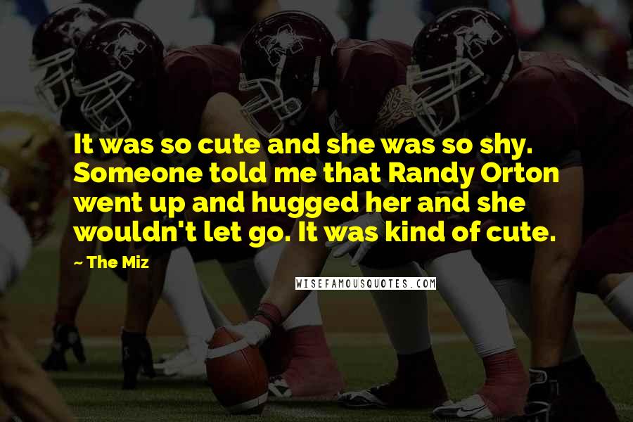 The Miz Quotes: It was so cute and she was so shy. Someone told me that Randy Orton went up and hugged her and she wouldn't let go. It was kind of cute.