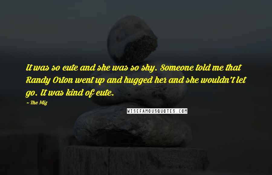 The Miz Quotes: It was so cute and she was so shy. Someone told me that Randy Orton went up and hugged her and she wouldn't let go. It was kind of cute.