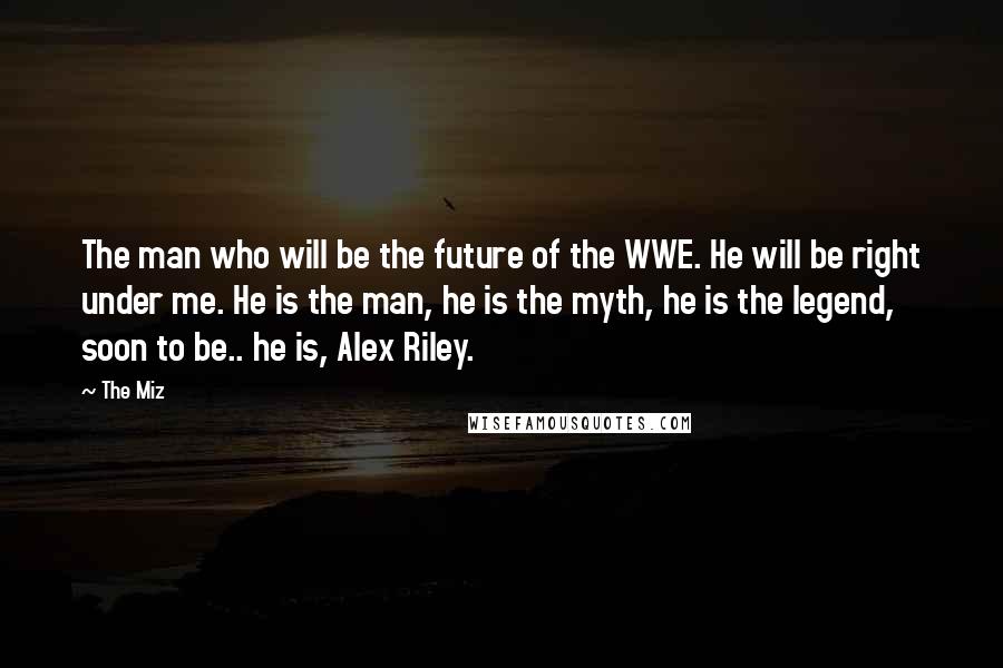 The Miz Quotes: The man who will be the future of the WWE. He will be right under me. He is the man, he is the myth, he is the legend, soon to be.. he is, Alex Riley.