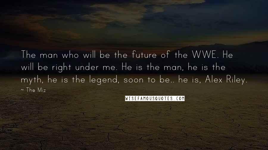 The Miz Quotes: The man who will be the future of the WWE. He will be right under me. He is the man, he is the myth, he is the legend, soon to be.. he is, Alex Riley.