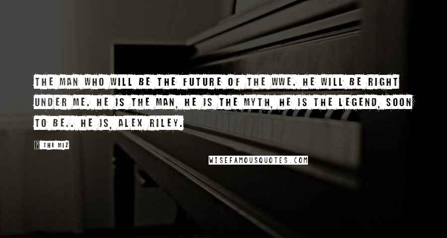 The Miz Quotes: The man who will be the future of the WWE. He will be right under me. He is the man, he is the myth, he is the legend, soon to be.. he is, Alex Riley.