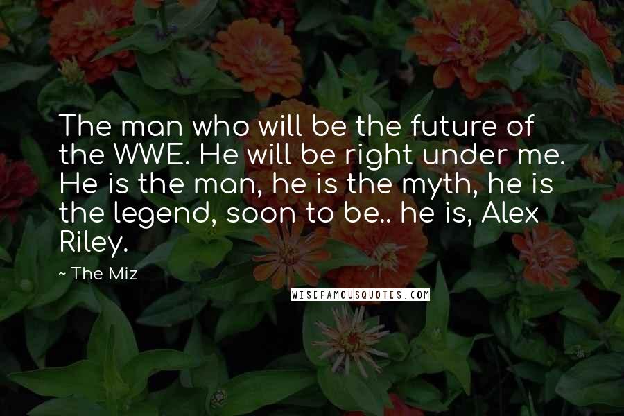 The Miz Quotes: The man who will be the future of the WWE. He will be right under me. He is the man, he is the myth, he is the legend, soon to be.. he is, Alex Riley.