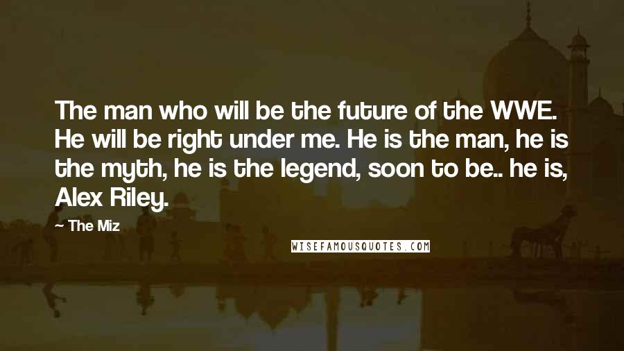 The Miz Quotes: The man who will be the future of the WWE. He will be right under me. He is the man, he is the myth, he is the legend, soon to be.. he is, Alex Riley.