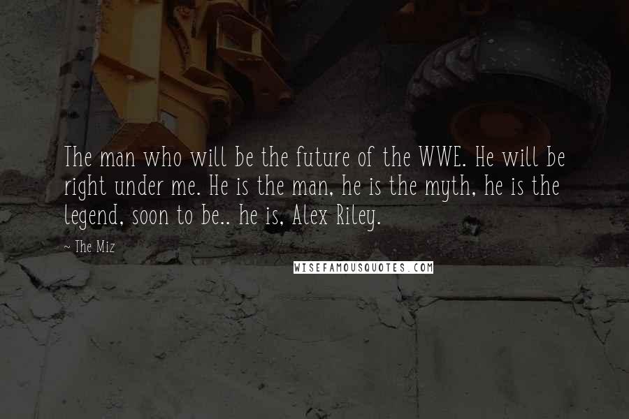 The Miz Quotes: The man who will be the future of the WWE. He will be right under me. He is the man, he is the myth, he is the legend, soon to be.. he is, Alex Riley.