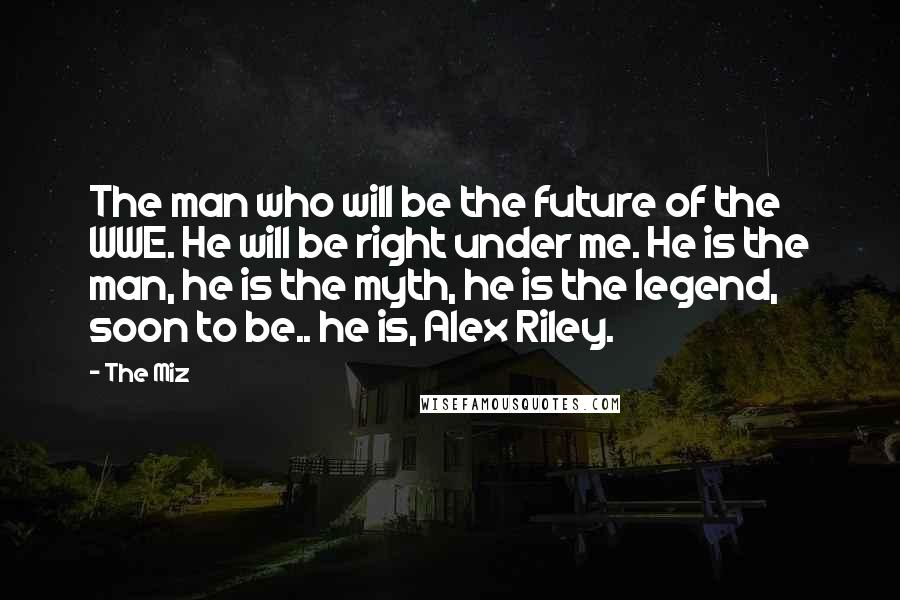 The Miz Quotes: The man who will be the future of the WWE. He will be right under me. He is the man, he is the myth, he is the legend, soon to be.. he is, Alex Riley.