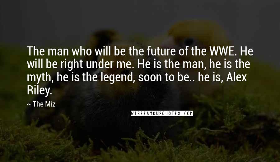 The Miz Quotes: The man who will be the future of the WWE. He will be right under me. He is the man, he is the myth, he is the legend, soon to be.. he is, Alex Riley.