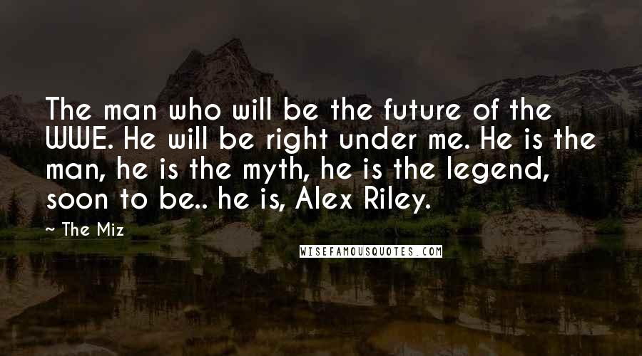 The Miz Quotes: The man who will be the future of the WWE. He will be right under me. He is the man, he is the myth, he is the legend, soon to be.. he is, Alex Riley.