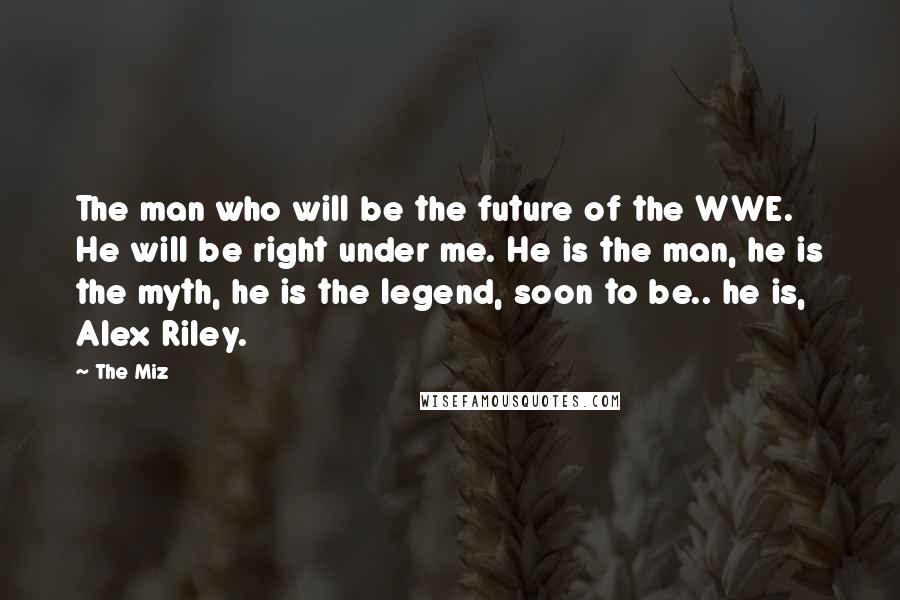 The Miz Quotes: The man who will be the future of the WWE. He will be right under me. He is the man, he is the myth, he is the legend, soon to be.. he is, Alex Riley.