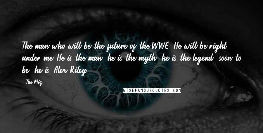 The Miz Quotes: The man who will be the future of the WWE. He will be right under me. He is the man, he is the myth, he is the legend, soon to be.. he is, Alex Riley.