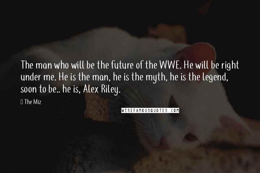 The Miz Quotes: The man who will be the future of the WWE. He will be right under me. He is the man, he is the myth, he is the legend, soon to be.. he is, Alex Riley.