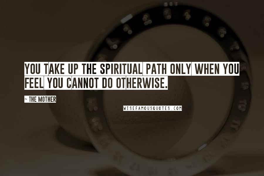 The Mother Quotes: You take up the spiritual path only when you feel you cannot do otherwise.