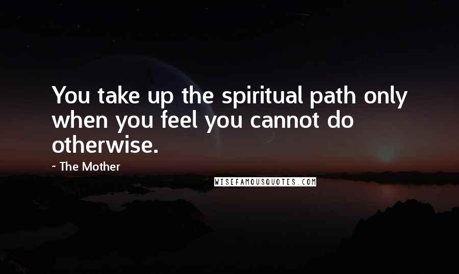 The Mother Quotes: You take up the spiritual path only when you feel you cannot do otherwise.