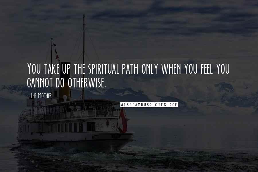 The Mother Quotes: You take up the spiritual path only when you feel you cannot do otherwise.