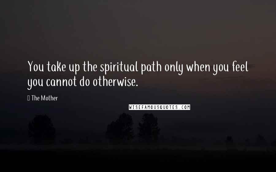 The Mother Quotes: You take up the spiritual path only when you feel you cannot do otherwise.