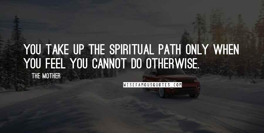 The Mother Quotes: You take up the spiritual path only when you feel you cannot do otherwise.