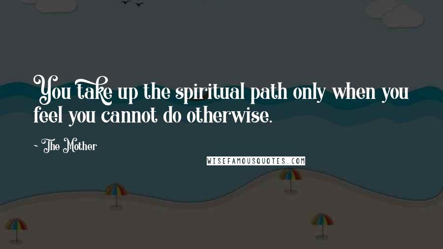 The Mother Quotes: You take up the spiritual path only when you feel you cannot do otherwise.