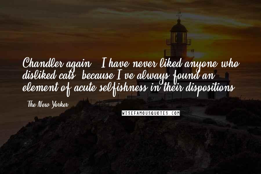 The New Yorker Quotes: Chandler again: "I have never liked anyone who disliked cats, because I've always found an element of acute selfishness in their dispositions.