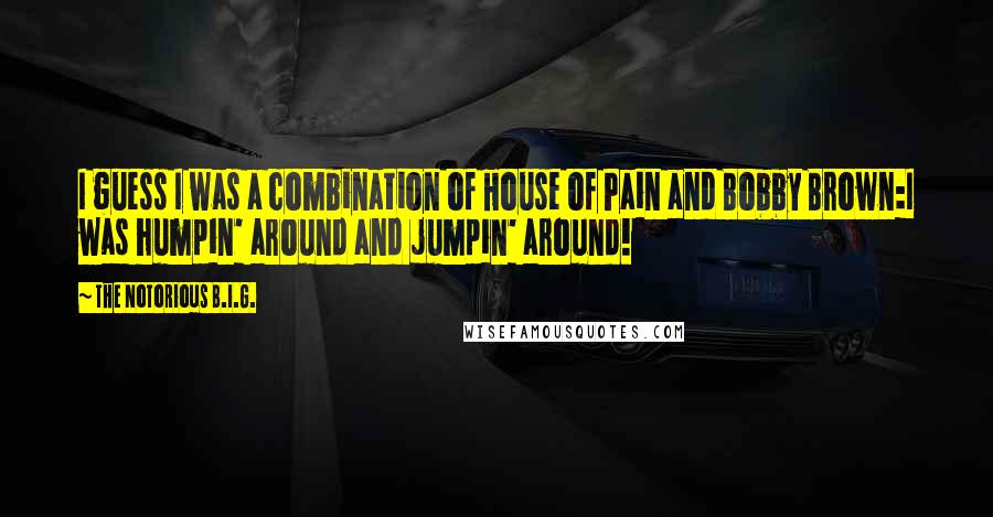 The Notorious B.I.G. Quotes: I guess I was a combination of House of Pain and Bobby Brown:I was humpin' around and jumpin' around!