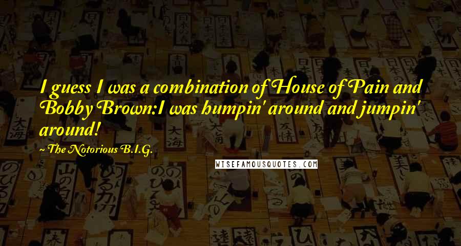 The Notorious B.I.G. Quotes: I guess I was a combination of House of Pain and Bobby Brown:I was humpin' around and jumpin' around!