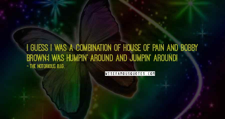 The Notorious B.I.G. Quotes: I guess I was a combination of House of Pain and Bobby Brown:I was humpin' around and jumpin' around!