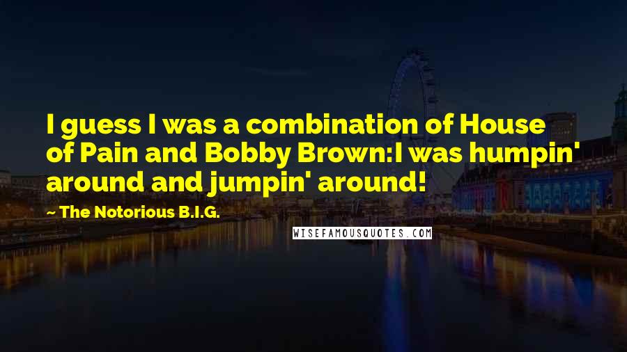 The Notorious B.I.G. Quotes: I guess I was a combination of House of Pain and Bobby Brown:I was humpin' around and jumpin' around!