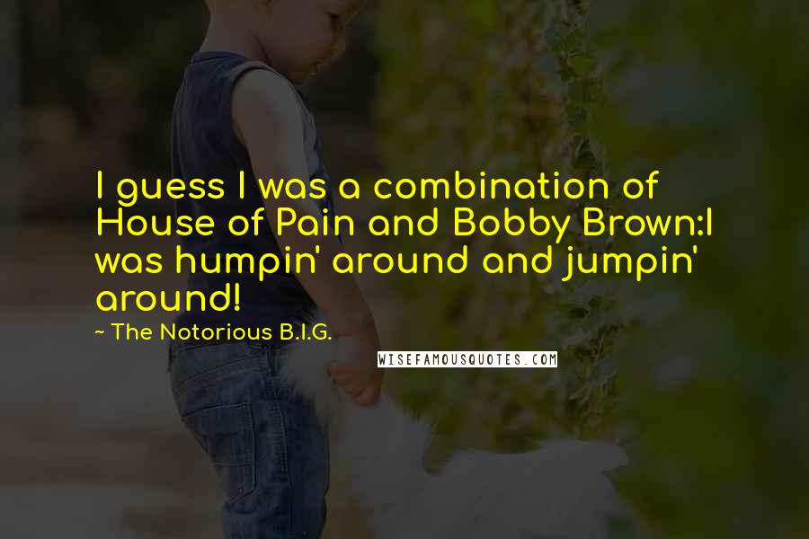 The Notorious B.I.G. Quotes: I guess I was a combination of House of Pain and Bobby Brown:I was humpin' around and jumpin' around!