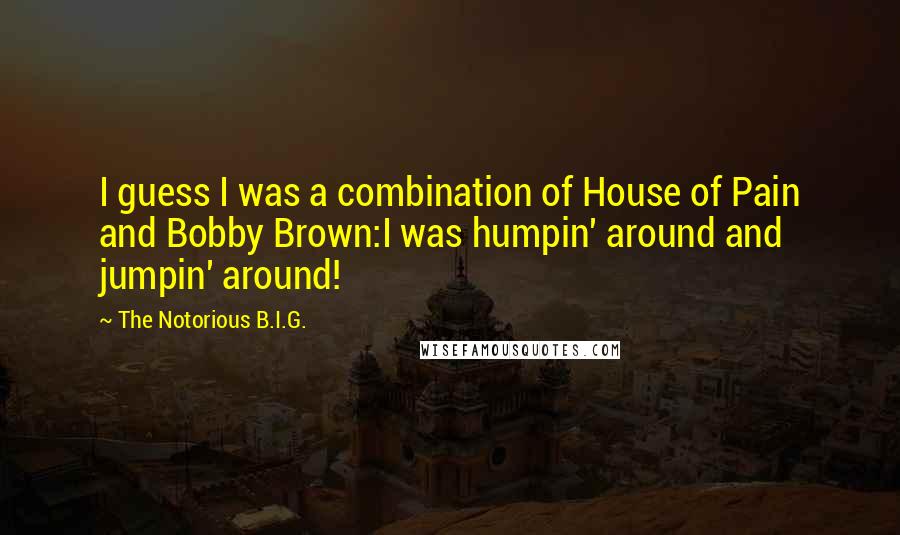 The Notorious B.I.G. Quotes: I guess I was a combination of House of Pain and Bobby Brown:I was humpin' around and jumpin' around!