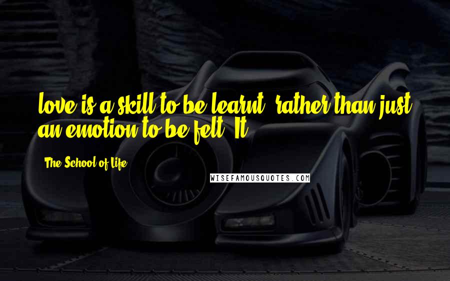 The School Of Life Quotes: love is a skill to be learnt, rather than just an emotion to be felt. It