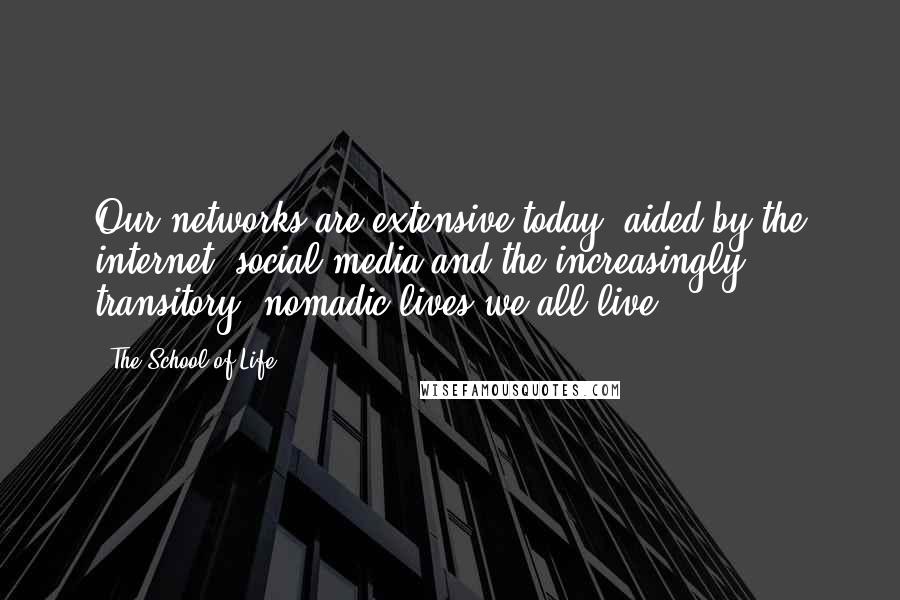 The School Of Life Quotes: Our networks are extensive today, aided by the internet, social media and the increasingly transitory, nomadic lives we all live.