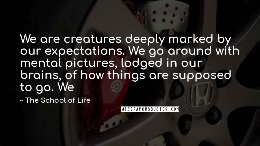 The School Of Life Quotes: We are creatures deeply marked by our expectations. We go around with mental pictures, lodged in our brains, of how things are supposed to go. We