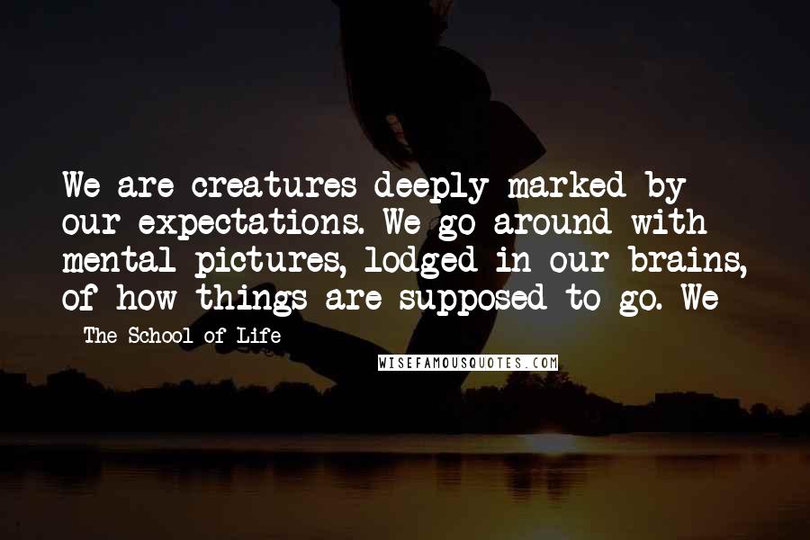 The School Of Life Quotes: We are creatures deeply marked by our expectations. We go around with mental pictures, lodged in our brains, of how things are supposed to go. We