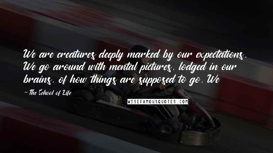 The School Of Life Quotes: We are creatures deeply marked by our expectations. We go around with mental pictures, lodged in our brains, of how things are supposed to go. We