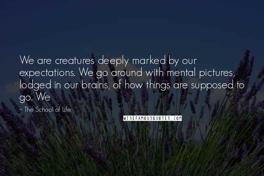 The School Of Life Quotes: We are creatures deeply marked by our expectations. We go around with mental pictures, lodged in our brains, of how things are supposed to go. We