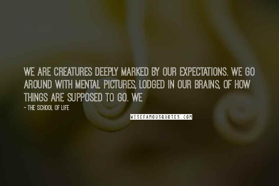 The School Of Life Quotes: We are creatures deeply marked by our expectations. We go around with mental pictures, lodged in our brains, of how things are supposed to go. We