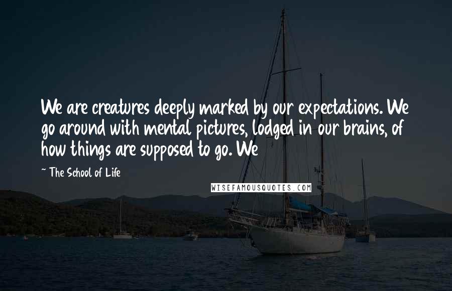 The School Of Life Quotes: We are creatures deeply marked by our expectations. We go around with mental pictures, lodged in our brains, of how things are supposed to go. We