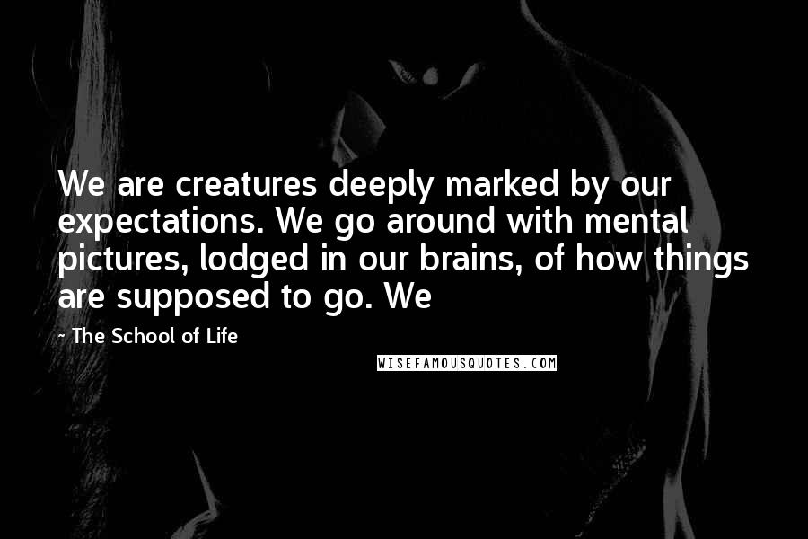 The School Of Life Quotes: We are creatures deeply marked by our expectations. We go around with mental pictures, lodged in our brains, of how things are supposed to go. We