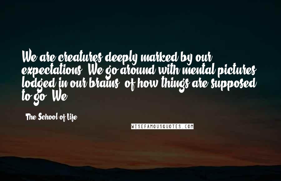 The School Of Life Quotes: We are creatures deeply marked by our expectations. We go around with mental pictures, lodged in our brains, of how things are supposed to go. We