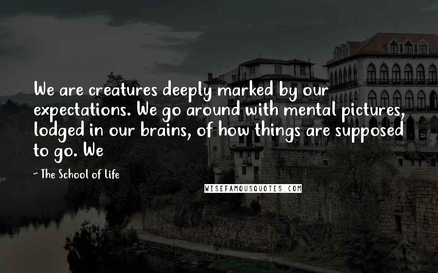 The School Of Life Quotes: We are creatures deeply marked by our expectations. We go around with mental pictures, lodged in our brains, of how things are supposed to go. We