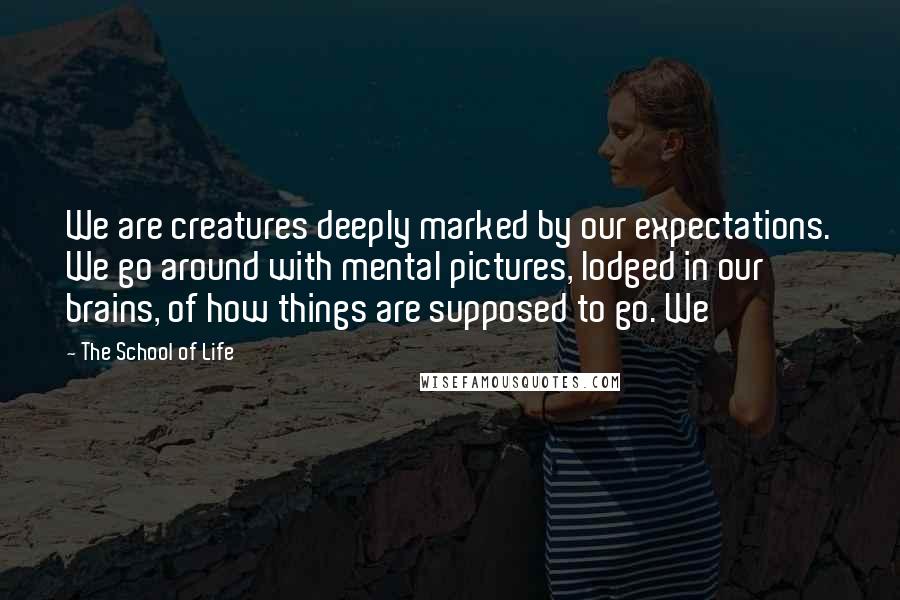 The School Of Life Quotes: We are creatures deeply marked by our expectations. We go around with mental pictures, lodged in our brains, of how things are supposed to go. We