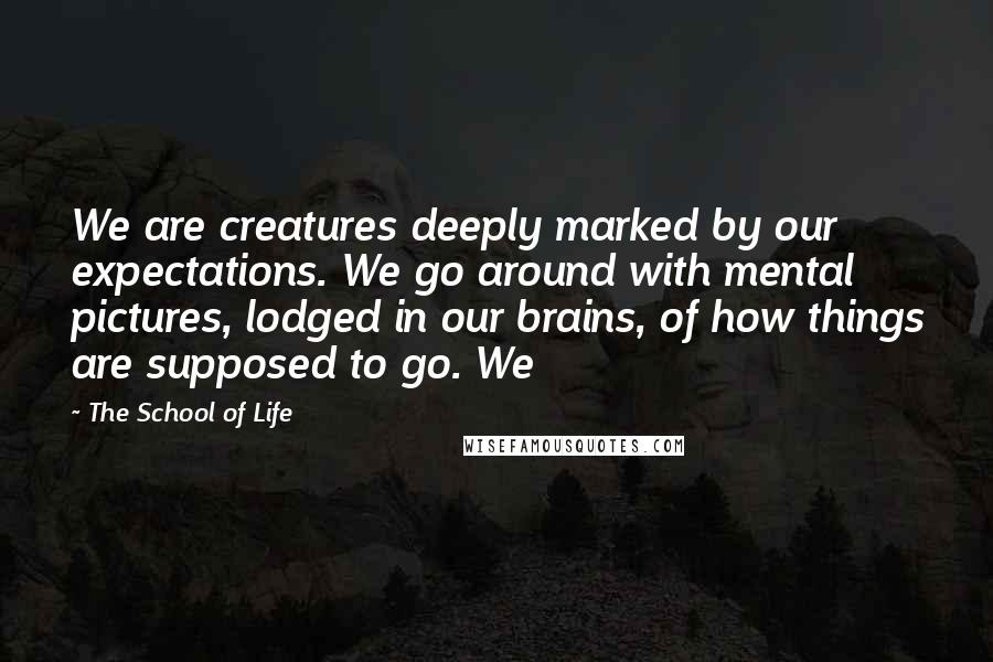 The School Of Life Quotes: We are creatures deeply marked by our expectations. We go around with mental pictures, lodged in our brains, of how things are supposed to go. We