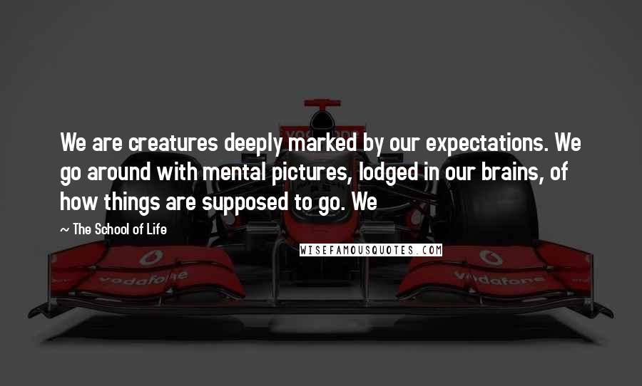 The School Of Life Quotes: We are creatures deeply marked by our expectations. We go around with mental pictures, lodged in our brains, of how things are supposed to go. We