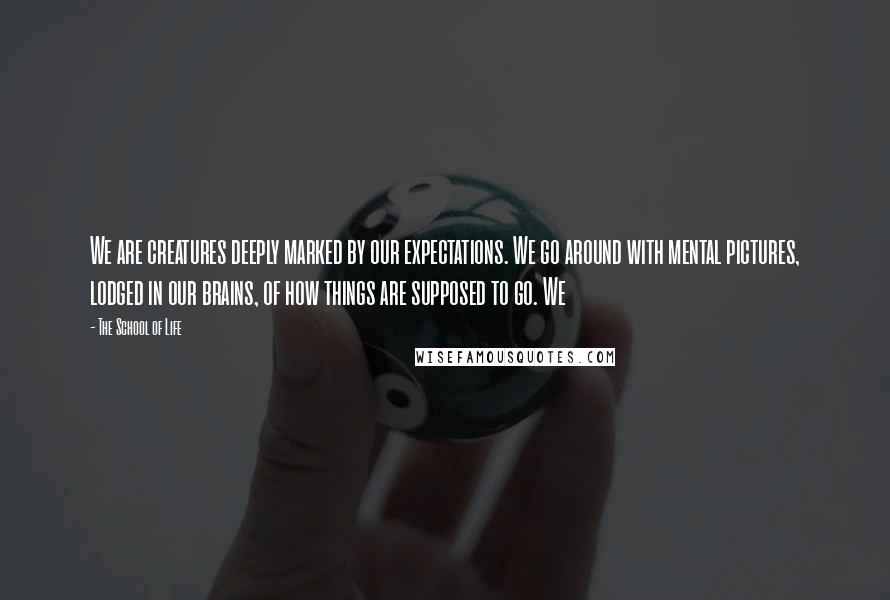 The School Of Life Quotes: We are creatures deeply marked by our expectations. We go around with mental pictures, lodged in our brains, of how things are supposed to go. We