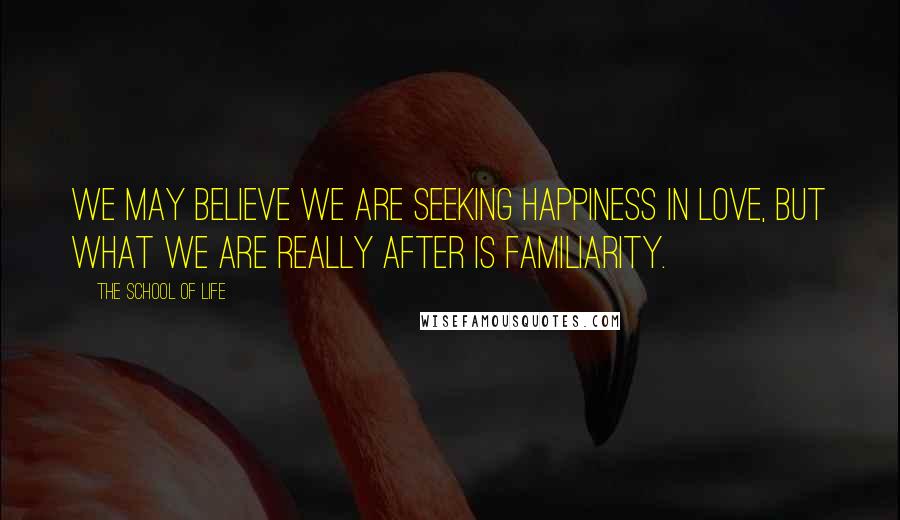 The School Of Life Quotes: We may believe we are seeking happiness in love, but what we are really after is familiarity.