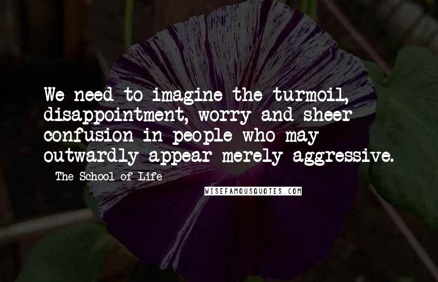 The School Of Life Quotes: We need to imagine the turmoil, disappointment, worry and sheer confusion in people who may outwardly appear merely aggressive.