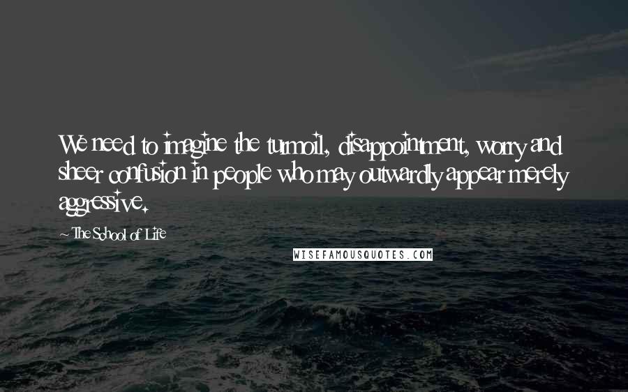 The School Of Life Quotes: We need to imagine the turmoil, disappointment, worry and sheer confusion in people who may outwardly appear merely aggressive.